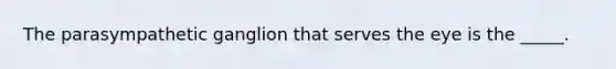 The parasympathetic ganglion that serves the eye is the _____.