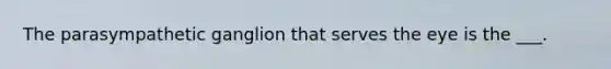 The parasympathetic ganglion that serves the eye is the ___.