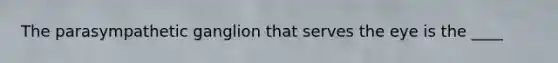 The parasympathetic ganglion that serves the eye is the ____