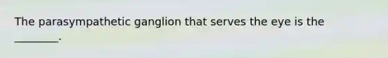 The parasympathetic ganglion that serves the eye is the ________.