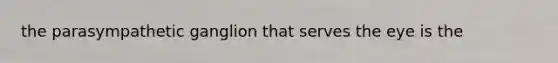 the parasympathetic ganglion that serves the eye is the