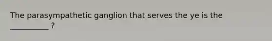 The parasympathetic ganglion that serves the ye is the __________ ?