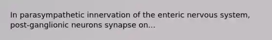 In parasympathetic innervation of the enteric nervous system, post-ganglionic neurons synapse on...