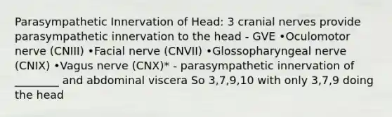 Parasympathetic Innervation of Head: 3 cranial nerves provide parasympathetic innervation to the head - GVE •Oculomotor nerve (CNIII) •Facial nerve (CNVII) •Glossopharyngeal nerve (CNIX) •Vagus nerve (CNX)* - parasympathetic innervation of ________ and abdominal viscera So 3,7,9,10 with only 3,7,9 doing the head