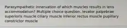 Parasympathetic innervation of which muscles results in lens accommodation? Multiple choice question. levator palpebrae superioris muscle ciliary muscle inferior rectus muscle pupillary constrictor muscle