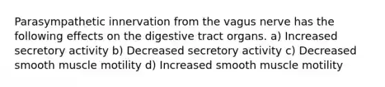 Parasympathetic innervation from the vagus nerve has the following effects on the digestive tract organs. a) Increased secretory activity b) Decreased secretory activity c) Decreased smooth muscle motility d) Increased smooth muscle motility