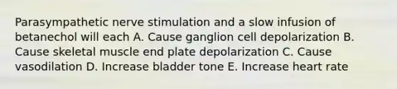 Parasympathetic nerve stimulation and a slow infusion of betanechol will each A. Cause ganglion cell depolarization B. Cause skeletal muscle end plate depolarization C. Cause vasodilation D. Increase bladder tone E. Increase heart rate