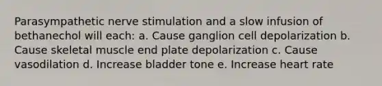 Parasympathetic nerve stimulation and a slow infusion of bethanechol will each: a. Cause ganglion cell depolarization b. Cause skeletal muscle end plate depolarization c. Cause vasodilation d. Increase bladder tone e. Increase heart rate