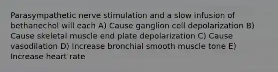 Parasympathetic nerve stimulation and a slow infusion of bethanechol will each A) Cause ganglion cell depolarization B) Cause skeletal muscle end plate depolarization C) Cause vasodilation D) Increase bronchial smooth muscle tone E) Increase heart rate