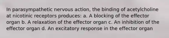 In parasympathetic nervous action, the binding of acetylcholine at nicotinic receptors produces: a. A blocking of the effector organ b. A relaxation of the effector organ c. An inhibition of the effector organ d. An excitatory response in the effector organ