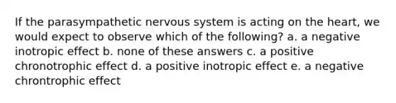 If the parasympathetic nervous system is acting on the heart, we would expect to observe which of the following? a. a negative inotropic effect b. none of these answers c. a positive chronotrophic effect d. a positive inotropic effect e. a negative chrontrophic effect