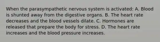 When the parasympathetic nervous system is activated: A. Blood is shunted away from the digestive organs. B. The heart rate decreases and the blood vessels dilate. C. Hormones are released that prepare the body for stress. D. The heart rate increases and the blood pressure increases.