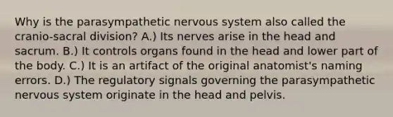 Why is the parasympathetic nervous system also called the cranio-sacral division? A.) Its nerves arise in the head and sacrum. B.) It controls organs found in the head and lower part of the body. C.) It is an artifact of the original anatomist's naming errors. D.) The regulatory signals governing the parasympathetic nervous system originate in the head and pelvis.