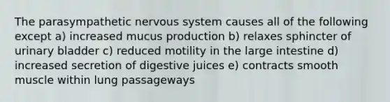 The parasympathetic <a href='https://www.questionai.com/knowledge/kThdVqrsqy-nervous-system' class='anchor-knowledge'>nervous system</a> causes all of the following except a) increased mucus production b) relaxes sphincter of <a href='https://www.questionai.com/knowledge/kb9SdfFdD9-urinary-bladder' class='anchor-knowledge'>urinary bladder</a> c) reduced motility in the <a href='https://www.questionai.com/knowledge/kGQjby07OK-large-intestine' class='anchor-knowledge'>large intestine</a> d) increased secretion of digestive juices e) contracts smooth muscle within lung passageways