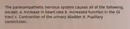 The parasympathetic nervous system causes all of the following, except: a. Increase in heart rate b. Increased function in the GI tract c. Contraction of the urinary bladder d. Pupillary constriction.