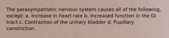 The parasympathetic nervous system causes all of the following, except: a. Increase in heart rate b. Increased function in the GI tract c. Contraction of the urinary bladder d. Pupillary constriction.