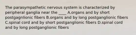 The parasympathetic nervous system is characterized by peripheral ganglia near the ____ A.organs and by short postgagnlionic fibers B.organs and by long postganglionic fibers C.spinal cord and by short postganglionic fibers D.spinal cord and by long postganglionic fibers