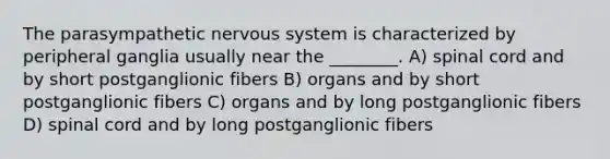 The parasympathetic nervous system is characterized by peripheral ganglia usually near the ________. A) spinal cord and by short postganglionic fibers B) organs and by short postganglionic fibers C) organs and by long postganglionic fibers D) spinal cord and by long postganglionic fibers