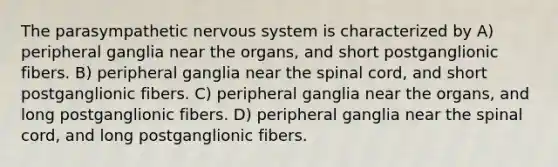 The parasympathetic nervous system is characterized by A) peripheral ganglia near the organs, and short postganglionic fibers. B) peripheral ganglia near the spinal cord, and short postganglionic fibers. C) peripheral ganglia near the organs, and long postganglionic fibers. D) peripheral ganglia near the spinal cord, and long postganglionic fibers.