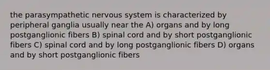 the parasympathetic nervous system is characterized by peripheral ganglia usually near the A) organs and by long postganglionic fibers B) spinal cord and by short postganglionic fibers C) spinal cord and by long postganglionic fibers D) organs and by short postganglionic fibers