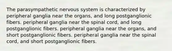 The parasympathetic nervous system is characterized by peripheral ganglia near the organs, and long postganglionic fibers. peripheral ganglia near the spinal cord, and long postganglionic fibers. peripheral ganglia near the organs, and short postganglionic fibers. peripheral ganglia near the spinal cord, and short postganglionic fibers.