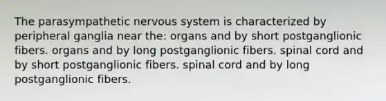 The parasympathetic nervous system is characterized by peripheral ganglia near the: organs and by short postganglionic fibers. organs and by long postganglionic fibers. spinal cord and by short postganglionic fibers. spinal cord and by long postganglionic fibers.