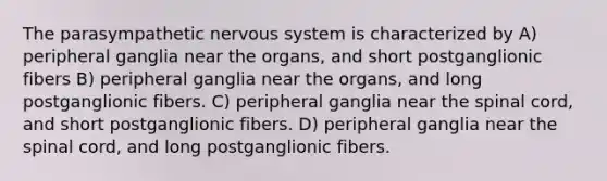 The parasympathetic nervous system is characterized by A) peripheral ganglia near the organs, and short postganglionic fibers B) peripheral ganglia near the organs, and long postganglionic fibers. C) peripheral ganglia near the spinal cord, and short postganglionic fibers. D) peripheral ganglia near the spinal cord, and long postganglionic fibers.