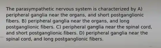 The parasympathetic nervous system is characterized by A) peripheral ganglia near the organs, and short postganglionic fibers. B) peripheral ganglia near the organs, and long postganglionic fibers. C) peripheral ganglia near the spinal cord, and short postganglionic fibers. D) peripheral ganglia near the spinal cord, and long postganglionic fibers.