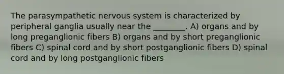 The parasympathetic nervous system is characterized by peripheral ganglia usually near the ________. A) organs and by long preganglionic fibers B) organs and by short preganglionic fibers C) spinal cord and by short postganglionic fibers D) spinal cord and by long postganglionic fibers