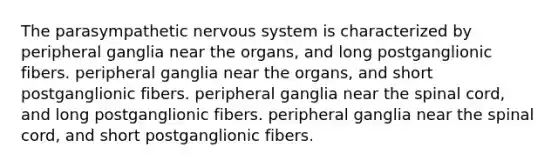 The parasympathetic nervous system is characterized by peripheral ganglia near the organs, and long postganglionic fibers. peripheral ganglia near the organs, and short postganglionic fibers. peripheral ganglia near the spinal cord, and long postganglionic fibers. peripheral ganglia near the spinal cord, and short postganglionic fibers.