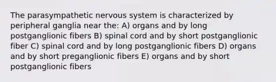 The parasympathetic nervous system is characterized by peripheral ganglia near the: A) organs and by long postganglionic fibers B) spinal cord and by short postganglionic fiber C) spinal cord and by long postganglionic fibers D) organs and by short preganglionic fibers E) organs and by short postganglionic fibers