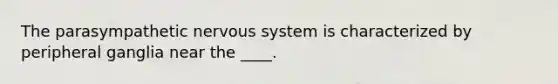 The parasympathetic nervous system is characterized by peripheral ganglia near the ____.