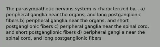 The parasympathetic nervous system is characterized by... a) peripheral ganglia near the organs, and long postganglionic fibers b) peripheral ganglia near the organs, and short postganglionic fibers c) peripheral ganglia near the spinal cord, and short postganglionic fibers d) peripheral ganglia near the spinal cord, and long postganglionic fibers