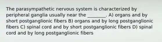 The parasympathetic <a href='https://www.questionai.com/knowledge/kThdVqrsqy-nervous-system' class='anchor-knowledge'>nervous system</a> is characterized by peripheral ganglia usually near the ________. A) organs and by short postganglionic fibers B) organs and by long postganglionic fibers C) spinal cord and by short postganglionic fibers D) spinal cord and by long postganglionic fibers