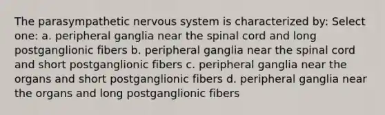 The parasympathetic nervous system is characterized by: Select one: a. peripheral ganglia near the spinal cord and long postganglionic fibers b. peripheral ganglia near the spinal cord and short postganglionic fibers c. peripheral ganglia near the organs and short postganglionic fibers d. peripheral ganglia near the organs and long postganglionic fibers