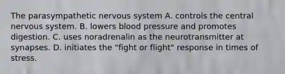 The parasympathetic nervous system A. controls the central nervous system. B. lowers blood pressure and promotes digestion. C. uses noradrenalin as the neurotransmitter at synapses. D. initiates the "fight or flight" response in times of stress.