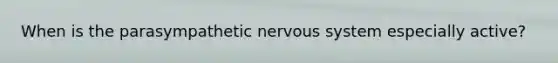 When is the parasympathetic nervous system especially active?