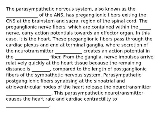 The parasympathetic nervous system, also known as the ______________ of the ANS, has preganglionic fibers exiting the CNS at <a href='https://www.questionai.com/knowledge/kLMtJeqKp6-the-brain' class='anchor-knowledge'>the brain</a>stem and sacral region of <a href='https://www.questionai.com/knowledge/kkAfzcJHuZ-the-spinal-cord' class='anchor-knowledge'>the spinal cord</a>. The preganglionic nerve fibers, which are contained within the _____ nerve, carry action potentials towards an effector organ. In this case, it is <a href='https://www.questionai.com/knowledge/kya8ocqc6o-the-heart' class='anchor-knowledge'>the heart</a>. These preganglionic fibers pass through the cardiac plexus and end at terminal ganglia, where secretion of the neurotransmitter ____________ creates an action potential in the _______________ fiber. From the ganglia, nerve impulses arrive relatively quickly at the heart tissue because the remaining distance is ________, compared to the length of postganglionic fibers of the sympathetic nervous system. Parasympathetic postganglionic fibers synapsing at the sinoatrial and atrioventricular nodes of the heart release the neurotransmitter ____________________. This parasympathetic neurotransmitter causes the heart rate and cardiac contractility to ___________________.