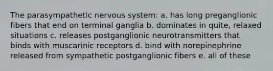 The parasympathetic nervous system: a. has long preganglionic fibers that end on terminal ganglia b. dominates in quite, relaxed situations c. releases postganglionic neurotransmitters that binds with muscarinic receptors d. bind with norepinephrine released from sympathetic postganglionic fibers e. all of these