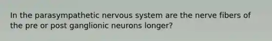 In the parasympathetic nervous system are the nerve fibers of the pre or post ganglionic neurons longer?