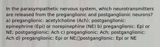 In the parasympathetic nervous system, which neurotransmitters are released from the preganglionic and postganglionic neurons? a) preganglionic: acetylcholine (Ach); postganglionic: epinephrine (Epi) or norepinephine (NE) b) preganglionic: Epi or NE; postganglionic: Ach c) preganglionic: Ach; postganglionic: Ach d) preganglionic: Epi or NE;postganglionic: Epi or NE