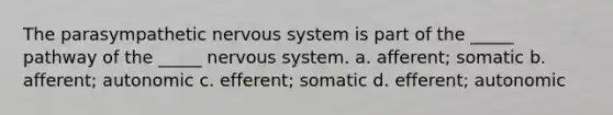 The parasympathetic nervous system is part of the _____ pathway of the _____ nervous system. a. afferent; somatic b. afferent; autonomic c. efferent; somatic d. efferent; autonomic