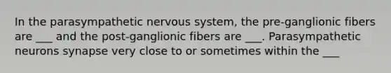 In the parasympathetic nervous system, the pre-ganglionic fibers are ___ and the post-ganglionic fibers are ___. Parasympathetic neurons synapse very close to or sometimes within the ___