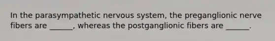 In the parasympathetic <a href='https://www.questionai.com/knowledge/kThdVqrsqy-nervous-system' class='anchor-knowledge'>nervous system</a>, the preganglionic nerve fibers are ______, whereas the postganglionic fibers are ______.