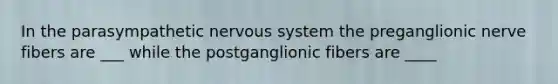 In the parasympathetic nervous system the preganglionic nerve fibers are ___ while the postganglionic fibers are ____