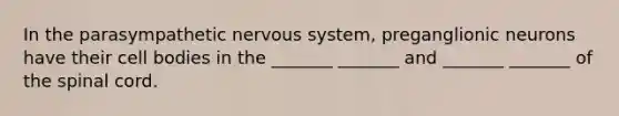 In the parasympathetic nervous system, preganglionic neurons have their cell bodies in the _______ _______ and _______ _______ of the spinal cord.