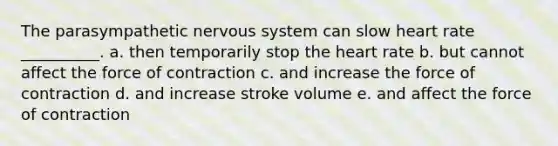 The parasympathetic nervous system can slow heart rate __________. a. then temporarily stop the heart rate b. but cannot affect the force of contraction c. and increase the force of contraction d. and increase stroke volume e. and affect the force of contraction