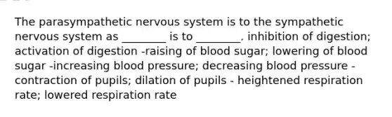 The parasympathetic nervous system is to the sympathetic nervous system as ________ is to ________. inhibition of digestion; activation of digestion -raising of blood sugar; lowering of blood sugar -increasing blood pressure; decreasing blood pressure -contraction of pupils; dilation of pupils - heightened respiration rate; lowered respiration rate