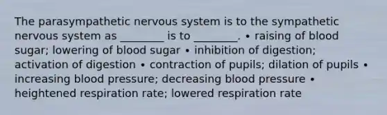 The parasympathetic nervous system is to the sympathetic nervous system as ________ is to ________. ∙ raising of blood sugar; lowering of blood sugar ∙ inhibition of digestion; activation of digestion ∙ contraction of pupils; dilation of pupils ∙ increasing blood pressure; decreasing blood pressure ∙ heightened respiration rate; lowered respiration rate