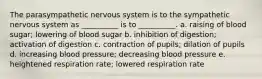 The parasympathetic nervous system is to the sympathetic nervous system as __________ is to __________. a. raising of blood sugar; lowering of blood sugar b. inhibition of digestion; activation of digestion c. contraction of pupils; dilation of pupils d. increasing blood pressure; decreasing blood pressure e. heightened respiration rate; lowered respiration rate